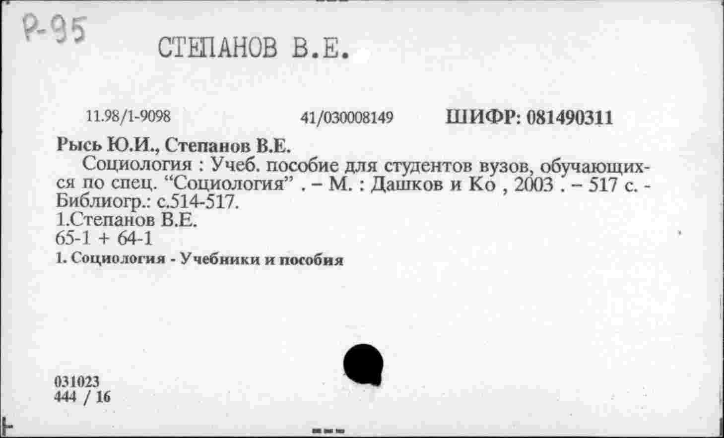 ﻿Р-95
СТЕПАНОВ В.Е
11.98/1-9098	41/030008149 ШИФР: 081490311
Рысь Ю.И., Степанов В.Е.
Социология : Учеб, пособие для студентов вузов, обучающихся по спец. “Социология” . - М. : Дашков и Ко , 2003 . - 517 с. -Библиогр.: с.514-517.
1-Степанов В.Е.
65-1 + 64-1
1. Социология - Учебники и пособия
031023
444 / 16